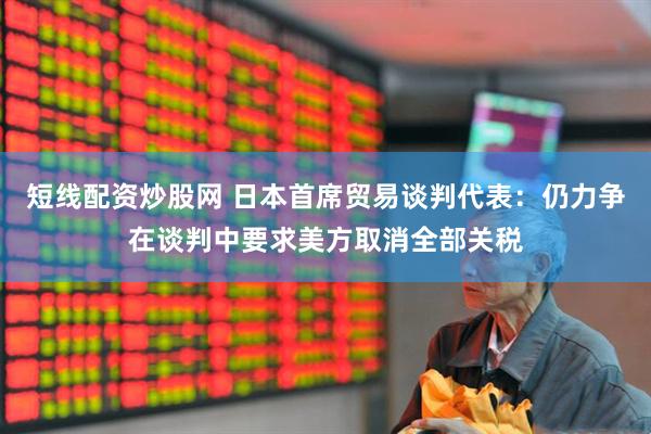 短线配资炒股网 日本首席贸易谈判代表：仍力争在谈判中要求美方取消全部关税