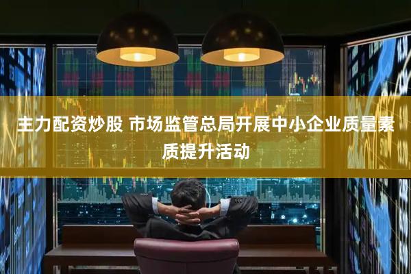 主力配资炒股 市场监管总局开展中小企业质量素质提升活动