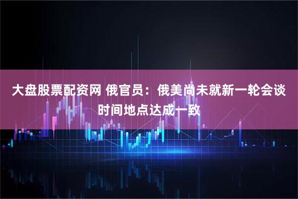 大盘股票配资网 俄官员：俄美尚未就新一轮会谈时间地点达成一致