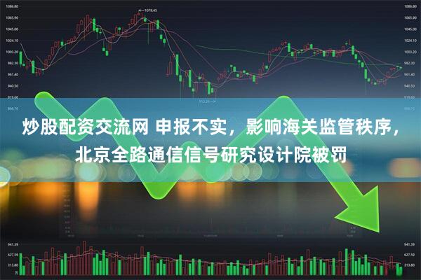炒股配资交流网 申报不实，影响海关监管秩序，北京全路通信信号研究设计院被罚