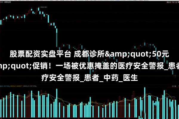 股票配资实盘平台 成都诊所&quot;50元输3天液&quot;促销！一场被优惠掩盖的医疗安全警报_患者_中药_医生