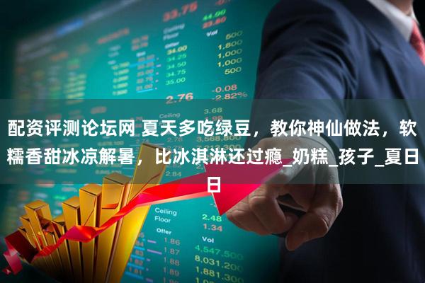 配资评测论坛网 夏天多吃绿豆，教你神仙做法，软糯香甜冰凉解暑，比冰淇淋还过瘾_奶糕_孩子_夏日