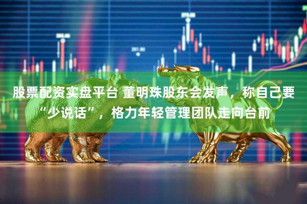 股票配资实盘平台 董明珠股东会发声，称自己要“少说话”，格力年轻管理团队走向台前