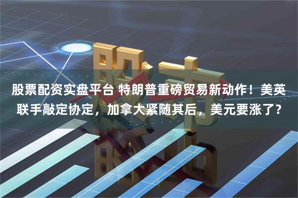 股票配资实盘平台 特朗普重磅贸易新动作！美英联手敲定协定，加拿大紧随其后，美元要涨了？