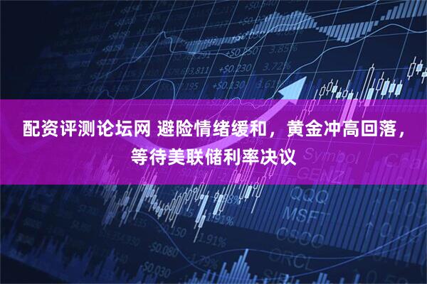 配资评测论坛网 避险情绪缓和，黄金冲高回落，等待美联储利率决议