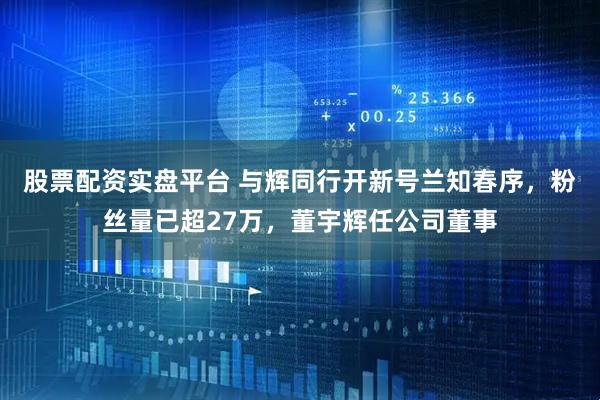 股票配资实盘平台 与辉同行开新号兰知春序，粉丝量已超27万，董宇辉任公司董事