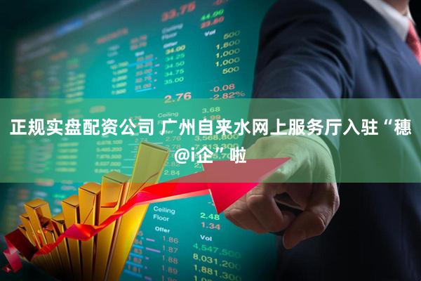 正规实盘配资公司 广州自来水网上服务厅入驻“穗@i企”啦