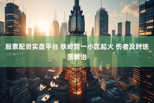 股票配资实盘平台 铁岭路一小区起火 伤者及时送医救治