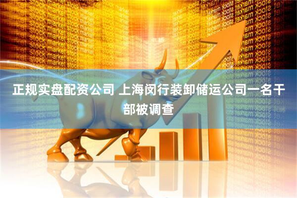 正规实盘配资公司 上海闵行装卸储运公司一名干部被调查