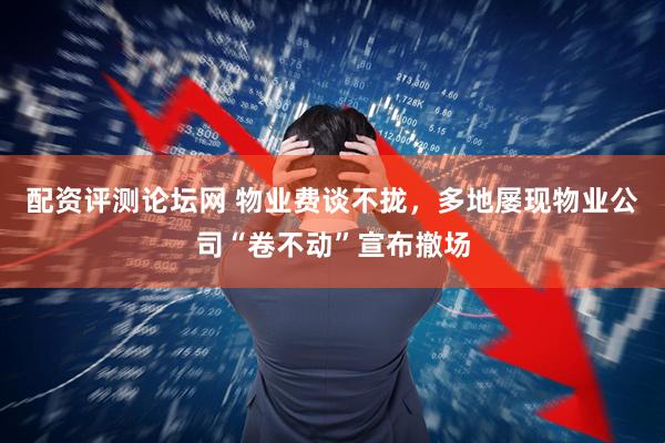 配资评测论坛网 物业费谈不拢，多地屡现物业公司“卷不动”宣布撤场