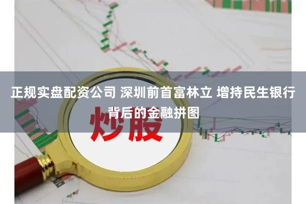 正规实盘配资公司 深圳前首富林立 增持民生银行背后的金融拼图