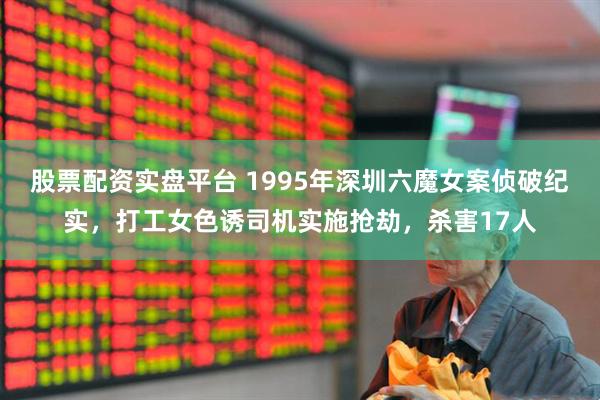 股票配资实盘平台 1995年深圳六魔女案侦破纪实，打工女色诱司机实施抢劫，杀害17人