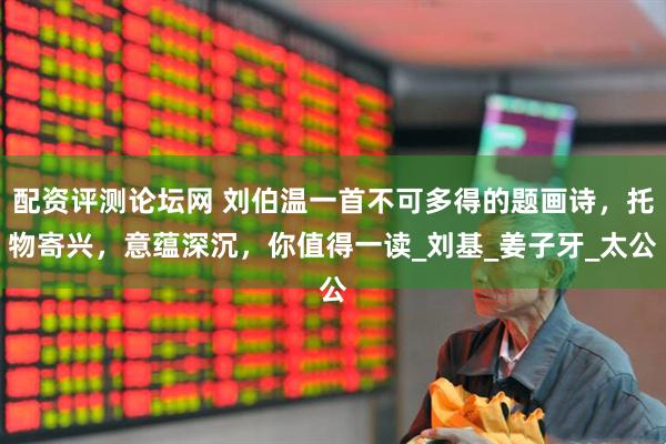 配资评测论坛网 刘伯温一首不可多得的题画诗，托物寄兴，意蕴深沉，你值得一读_刘基_姜子牙_太公