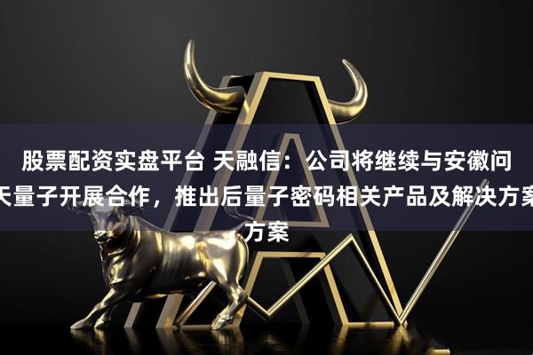 股票配资实盘平台 天融信：公司将继续与安徽问天量子开展合作，推出后量子密码相关产品及解决方案