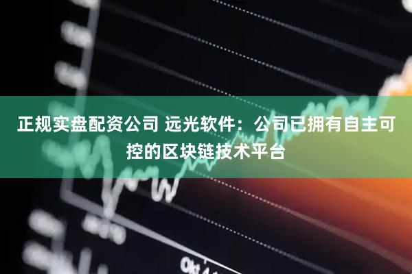 正规实盘配资公司 远光软件：公司已拥有自主可控的区块链技术平台