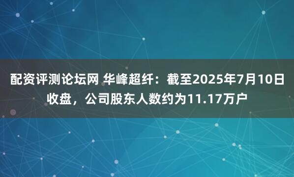 配资评测论坛网 华峰超纤：截至2025年7月10日收盘，公司股东人数约为11.17万户