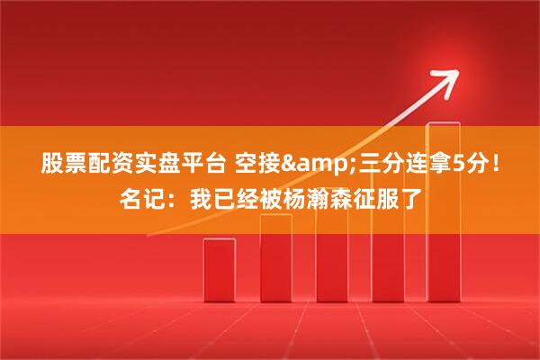 股票配资实盘平台 空接&三分连拿5分！名记：我已经被杨瀚森征服了