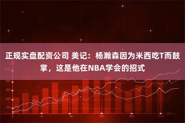 正规实盘配资公司 美记：杨瀚森因为米西吃T而鼓掌，这是他在NBA学会的招式