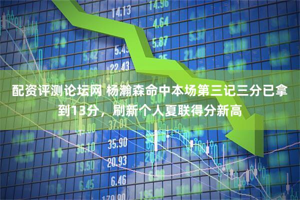 配资评测论坛网 杨瀚森命中本场第三记三分已拿到13分，刷新个人夏联得分新高