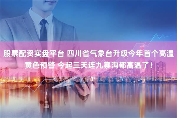 股票配资实盘平台 四川省气象台升级今年首个高温黄色预警 今起三天连九寨沟都高温了！
