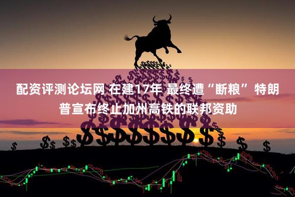 配资评测论坛网 在建17年 最终遭“断粮” 特朗普宣布终止加州高铁的联邦资助