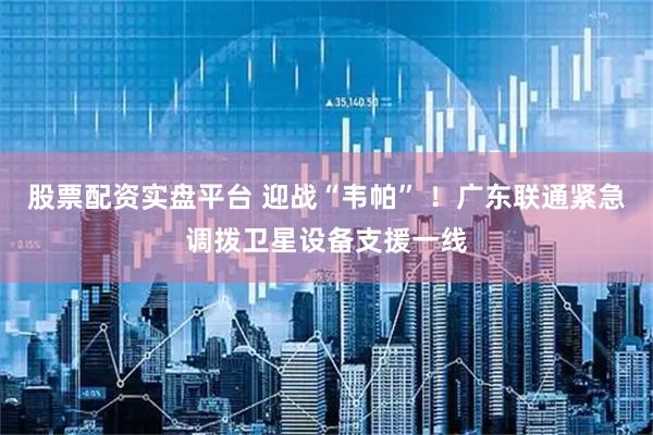 股票配资实盘平台 迎战“韦帕” ！广东联通紧急调拨卫星设备支援一线