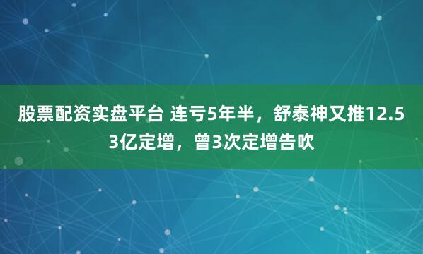 股票配资实盘平台 连亏5年半，舒泰神又推12.53亿定增，曾3次定增告吹