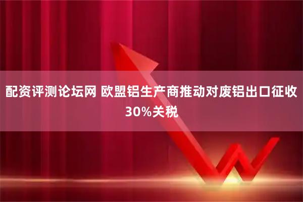 配资评测论坛网 欧盟铝生产商推动对废铝出口征收30%关税