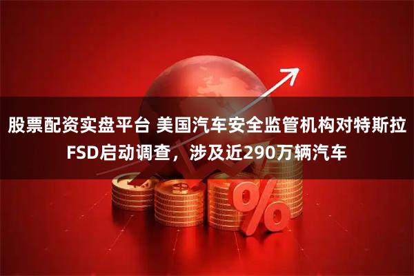 股票配资实盘平台 美国汽车安全监管机构对特斯拉FSD启动调查，涉及近290万辆汽车