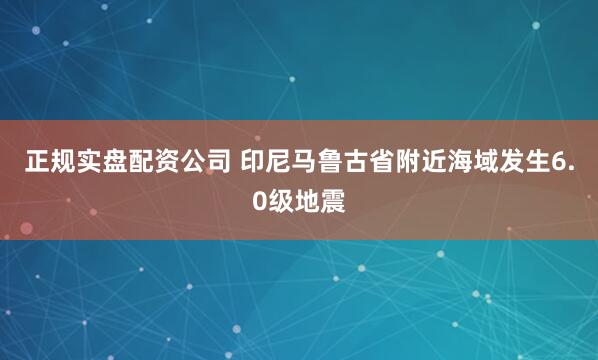 正规实盘配资公司 印尼马鲁古省附近海域发生6.0级地震