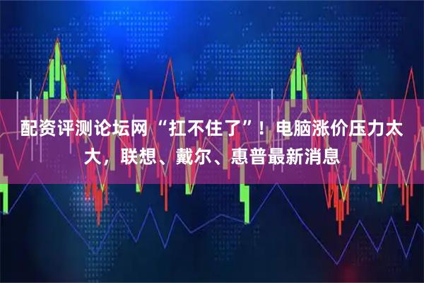 配资评测论坛网 “扛不住了”!电脑涨价压力太大,联想、戴尔、惠普最新消息