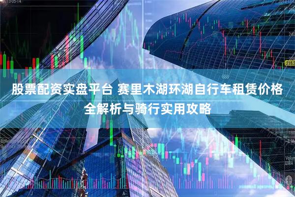 股票配资实盘平台 赛里木湖环湖自行车租赁价格全解析与骑行实用攻略