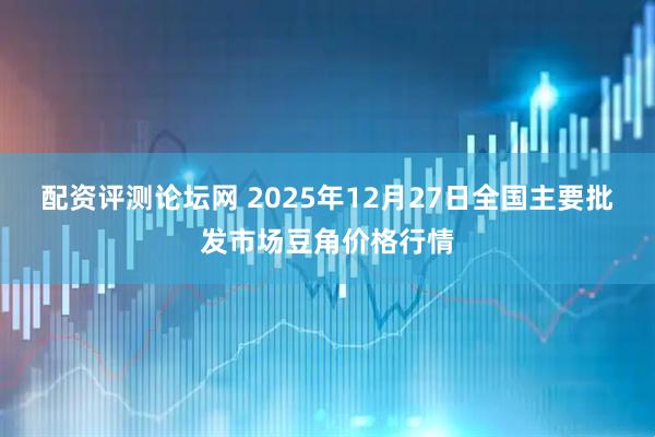 配资评测论坛网 2025年12月27日全国主要批发市场豆角价格行情