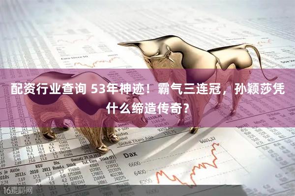 配资行业查询 53年神迹！霸气三连冠，孙颖莎凭什么缔造传奇？