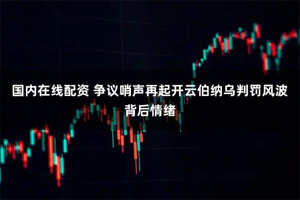 国内在线配资 争议哨声再起开云伯纳乌判罚风波背后情绪