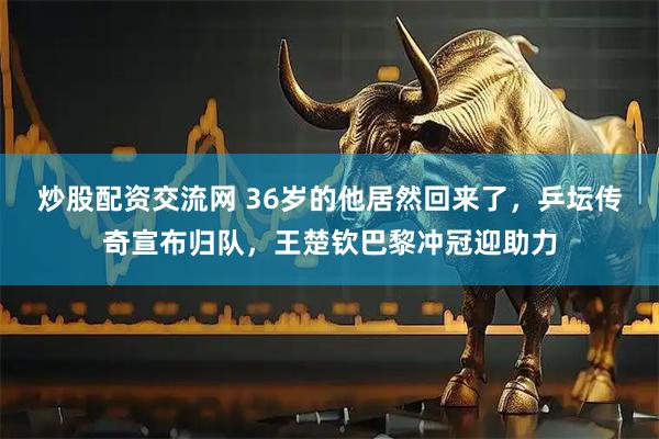 炒股配资交流网 36岁的他居然回来了，乒坛传奇宣布归队，王楚钦巴黎冲冠迎助力