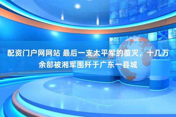 配资门户网网站 最后一支太平军的覆灭，十几万余部被湘军围歼于广东一县城