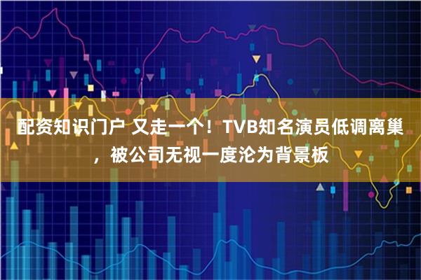 配资知识门户 又走一个！TVB知名演员低调离巢，被公司无视一度沦为背景板