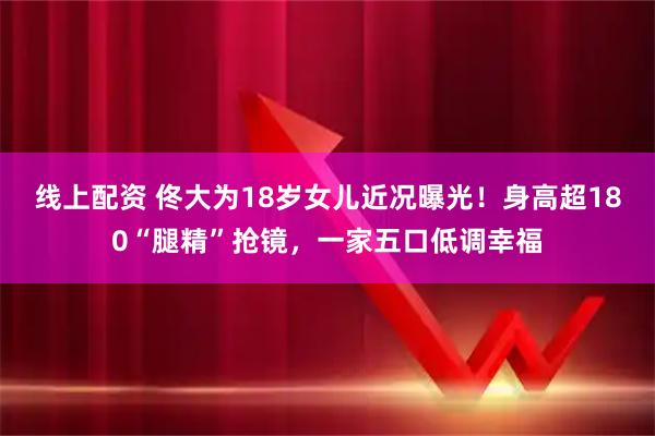 线上配资 佟大为18岁女儿近况曝光！身高超180“腿精”抢镜，一家五口低调幸福