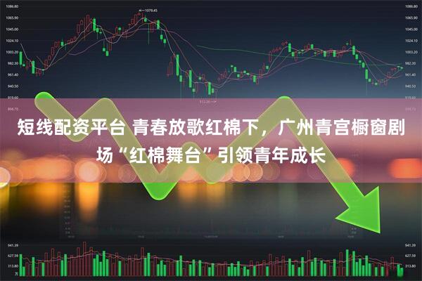 短线配资平台 青春放歌红棉下，广州青宫橱窗剧场“红棉舞台”引领青年成长