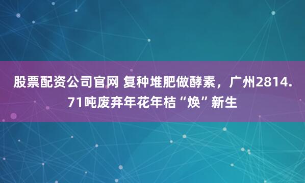 股票配资公司官网 复种堆肥做酵素，广州2814.71吨废弃年花年桔“焕”新生