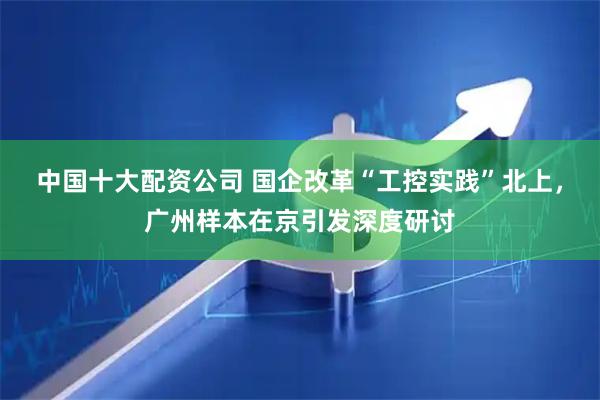 中国十大配资公司 国企改革“工控实践”北上,广州样本在京引发深度研讨