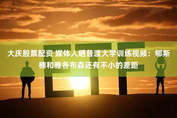 大庆股票配资 媒体人晒普渡大学训练视频：郇斯楠和雅各布森还有不小的差距