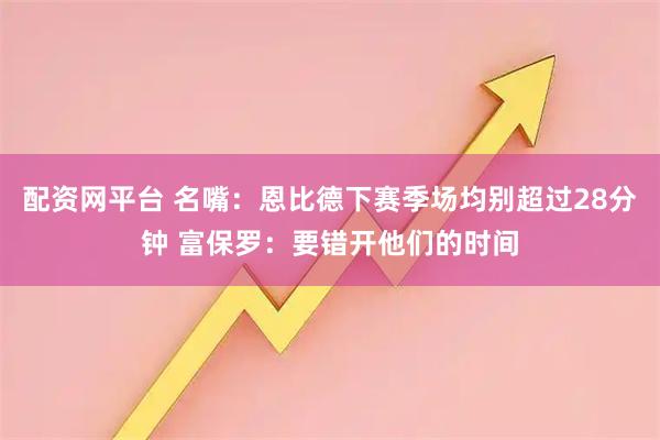 配资网平台 名嘴:恩比德下赛季场均别超过28分钟 富保罗:要错开他们的时间