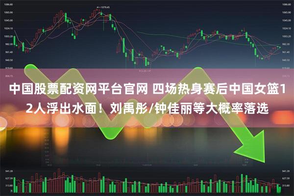 中国股票配资网平台官网 四场热身赛后中国女篮12人浮出水面！刘禹彤/钟佳丽等大概率落选