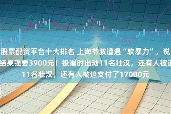 股票配资平台十大排名 上海爷叔遭遇“软暴力”，说好搬家1300元，结果强要3900元！极端时出动11名壮汉，还有人被迫支付了17000元