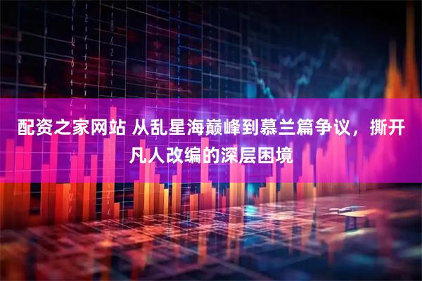 配资之家网站 从乱星海巅峰到慕兰篇争议，撕开凡人改编的深层困境